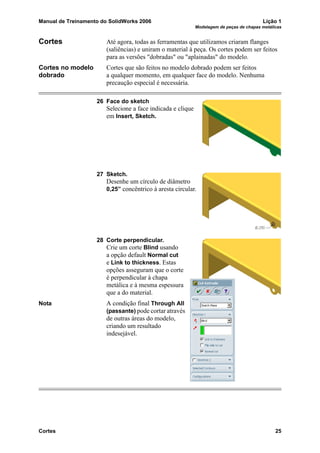 Manual de Treinamento do SolidWorks 2006 Lição 1
Modelagem de peças de chapas metálicas
Cortes 25
Cortes Até agora, todas as ferramentas que utilizamos criaram flanges
(saliências) e uniram o material à peça. Os cortes podem ser feitos
para as versões "dobradas" ou "aplainadas" do modelo.
Cortes no modelo
dobrado
Cortes que são feitos no modelo dobrado podem ser feitos
a qualquer momento, em qualquer face do modelo. Nenhuma
precaução especial é necessária.
26 Face do sketch
Selecione a face indicada e clique
em Insert, Sketch.
27 Sketch.
Desenhe um círculo de diâmetro
0,25” concêntrico à aresta circular.
28 Corte perpendicular.
Crie um corte Blind usando
a opção default Normal cut
e Link to thickness. Estas
opções asseguram que o corte
é perpendicular à chapa
metálica e à mesma espessura
que a do material.
Nota A condição final Through All
(passante) pode cortar através
de outras áreas do modelo,
criando um resultado
indesejável.
 