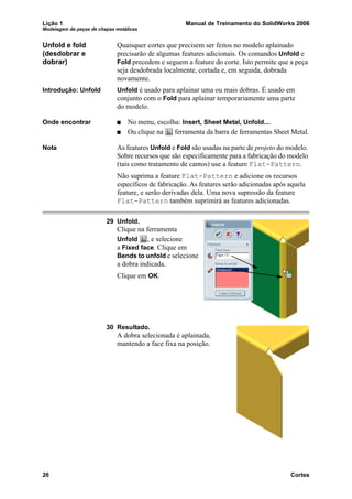 Lição 1 Manual de Treinamento do SolidWorks 2006
Modelagem de peças de chapas metálicas
26 Cortes
Unfold e fold
(desdobrar e
dobrar)
Quaisquer cortes que precisem ser feitos no modelo aplainado
precisarão de algumas features adicionais. Os comandos Unfold e
Fold precedem e seguem a feature do corte. Isto permite que a peça
seja desdobrada localmente, cortada e, em seguida, dobrada
novamente.
Introdução: Unfold Unfold é usado para aplainar uma ou mais dobras. É usado em
conjunto com o Fold para aplainar temporariamente uma parte
do modelo.
Onde encontrar No menu, escolha: Insert, Sheet Metal, Unfold....
Ou clique na ferramenta da barra de ferramentas Sheet Metal.
Nota As features Unfold e Fold são usadas na parte de projeto do modelo.
Sobre recursos que são especificamente para a fabricação do modelo
(tais como tratamento de cantos) use a feature Flat-Pattern.
Não suprima a feature Flat-Pattern e adicione os recursos
específicos de fabricação. As features serão adicionadas após aquela
feature, e serão derivadas dela. Uma nova supressão da feature
Flat-Pattern também suprimirá as features adicionadas.
29 Unfold.
Clique na ferramenta
Unfold , e selecione
a Fixed face. Clique em
Bends to unfold e selecione
a dobra indicada.
Clique em OK.
30 Resultado.
A dobra selecionada é aplainada,
mantendo a face fixa na posição.
 