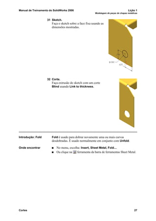 Manual de Treinamento do SolidWorks 2006 Lição 1
Modelagem de peças de chapas metálicas
Cortes 27
31 Sketch.
Faça o sketch sobre a face fixa usando as
dimensões mostradas.
32 Corte.
Faça extrusão do sketch com um corte
Blind usando Link to thickness.
Introdução: Fold Fold é usado para dobrar novamente uma ou mais curvas
desdobradas. É usado normalmente em conjunto com Unfold.
Onde encontrar No menu, escolha: Insert, Sheet Metal, Fold....
Ou clique na ferramenta da barra de ferramentas Sheet Metal.
 