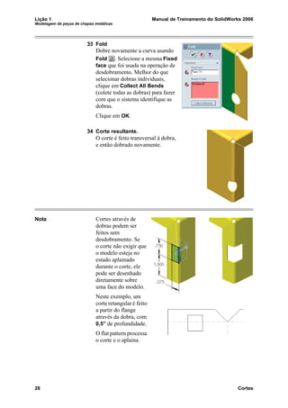 Lição 1 Manual de Treinamento do SolidWorks 2006
Modelagem de peças de chapas metálicas
28 Cortes
33 Fold
Dobre novamente a curva usando
Fold . Selecione a mesma Fixed
face que foi usada na operação de
desdobramento. Melhor do que
selecionar dobras individuais,
clique em Collect All Bends
(colete todas as dobras) para fazer
com que o sistema identifique as
dobras.
Clique em OK.
34 Corte resultante.
O corte é feito transversal à dobra,
e então dobrado novamente.
Nota Cortes através de
dobras podem ser
feitos sem
desdobramento. Se
o corte não exigir que
o modelo esteja no
estado aplainado
durante o corte, ele
pode ser desenhado
diretamente sobre
uma face do modelo.
Neste exemplo, um
corte retangular é feito
a partir do flange
através da dobra, com
0,5” de profundidade.
O flat pattern processa
o corte e o aplaina.
 