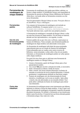 Manual de Treinamento do SolidWorks 2006 Lição 1
Modelagem de peças de chapas metálicas
Ferramentas de modelagem de chapa metálica 29
Ferramentas de
modelagem de
chapa metálica
Ferramentas de modelagem são usadas para dobrar, aplainar, ou
formar a chapa metálica. O SolidWorks fornece uma quantidade de
ferramentas de amostra na Design Library (Biblioteca de Projetos).
Além disso, você pode editar as ferramentas existentes ou criar
novas ferramentas.
Você foi apresentado à Design Library no curso Princípios Básicos
do SolidWorks: Peças e Montagens.
Ferramentas-
padrão
Um conjunto de ferramentas de modelagem está incluído no
software SolidWorks. O conjunto inclui modelagens,
flanges extrudadas, louvers, nervuras e lanças.
Você pode adicionar mais, a partir dos seus próprios projetos.
A ferramenta de modelagem é arrastada da Design Library e solta
em uma face da peça de chapa metálica. Ele dá forma ao material,
abrindo um furo opcionalmente e, em seguida, é oculta.
Uso de uma
ferramenta-padrão
de modelagem
Features padrão são as que vêm com o software, sejam peças ou
features de biblioteca. Neste exemplo, uma ferramenta-padrão de
modelagem de chapa metálica será adicionada à nossa peça.
As ferramentas de modelagem individual são peças projetadas
especialmente para uso na criação de features de modelagem.
Foram planejadas para ser usadas como outros recursos de
biblioteca: serem arrastadas e soltas sobre a face de um modelo.
Entretanto, as ferramentas de modelagem podem ser soltas apenas
sobre chapas metálicas.
Em geral, há cinco fases para se adicionar uma ferramenta de
modelagem usando-se a Design Library:
1. Arraste a ferramenta a partir da Design Library para a face
apropriada do modelo.
2. Use a tecla Tab para inverter a direção do molde, se necessário.
3. Solte a ferramenta ao liberar o botão do mouse.
4. Edite o sketch. Isto inclui relações/dimensões oscilantes de
emendas ou acréscimo de novas relações/dimensões. O sketch
geralmente é completamente definido no final deste estágio.
5. Features de modelagem não são dimensionadas de forma
interativa, à medida que você as une ao modelo. Após editar
o sketch, elas são adicionadas ao seu tamanho default. Você
pode editar a definição da feature de modelagem para alterar
suas dimensões.
Como elas
trabalham
As ferramentas de modelagem atuam como instrumentos que dobram,
aplainam ou alteram a forma da chapa metálica. A face à qual você
aplica a ferramenta de modelagem corresponde à superfície de parada
da própria ferramenta. Por default, a ferramenta se movimenta para
dentro e para fora da face. O material tem sua forma alterada quando
a ferramenta atinge a face onde ela é solta.
 