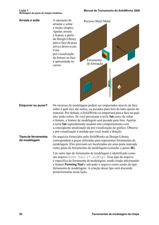 Lição 1 Manual de Treinamento do SolidWorks 2006
Modelagem de peças de chapas metálicas
30 Ferramentas de modelagem de chapa
Arraste e solte A operação de
arrastar e soltar
é muito simples.
Apenas arraste
a feature a partir
da Design Library
para a face da peça
ativa e deixe-a cair.
Uma
pré-visualização
da feature na face
é apresentada no
cursor.
Empurrar ou puxar? Os recursos de modelagem podem ser empurrados através da face
sobre a qual eles são soltos, ou puxados para fora do lado oposto do
material. Por default, o SolidWorks os empurrará para a face na qual
eles serão soltos. Se você pressionar a tecla Tab antes de soltar
a feature, a feature de modelagem será puxada para fora. Apertar
a tecla Tab repetidamente mudará este comportamento com
a conseqüente atualização da pré-visualização do gráfico. Observe
a pré-visualização à medida que você muda a direção.
Tipos de ferramentas
de modelagem
Os arquivos fornecidos pelo SolidWorks na Design Library
correspondem a peças utilizadas para representar ferramentas de
modelagem. Eles precisam ser localizadas em uma pasta marcada
como pasta de ferramentas de modelagem (consulte o passo 36).
Um outro tipo de ferramenta de modelagem é identificado como
um arquivo Form Tool (*.sldftp). Esse tipo de arquivo
é específico da ferramenta de modelagem, sendo criado adicionando
a feature Forming Tool e salvando o arquivo como sendo do tipo
ferramenta de modelagem. A criação desse tipo será discutida
posteriormente nesta lição.
Ferramenta
Recurso Sheet Metal
de formação
 