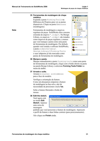 Manual de Treinamento do SolidWorks 2006 Lição 1
Modelagem de peças de chapas metálicas
Ferramentas de modelagem de chapa metálica 31
35 Ferramentas de modelagem de chapa
metálica.
Expanda a pasta Forming Tools na
Biblioteca de Projetos para ver as pastas
disponíveis. Clique na pasta Embosses
(modelagens).
Nota Ferramentas de modelagem e arquivos
regulares de peças SolidWorks têm a mesma
extensão de arquivo *.sldprt. Na Design
Library, os arquivos *.sldprt são tratados
como arquivos de peças regulares, a menos
que você marque a pasta como uma pasta
de ferramentas de modelagem. Por default,
quando você instala o software SolidWorks,
a pasta sldworksdata
Design LibraryForming Tools
e suas subpastas já são marcadas como
pastas de ferramentas de modelagem.
36 Marque a pasta.
Marque manualmente a pasta forming tools como uma pasta
de ferramentas de modelagem, clique com o botão direito na pasta
na janela Design Library e selecione Forming Tools Folder no
menu de atalho.
37 Arraste e solte.
Arraste o counter sink emboss
para a face do modelo.
Verifique a orientação da feature.
Como nós desejamos empurrar a feature
de modelagem na face-alvo, não há
necessidade de pressionar a tecla Tab.
Solte a feature liberando o botão do
mouse.
38 Edit the sketch.
Você agora está
no modo Edit
Sketch. Aparece
uma caixa de
mensagem
pedindo que você posicione a feature de modelagem. Aparecem
o perfil da feature e duas linhas centrais (para posicionamento).
Não clique em Finish ainda.
 