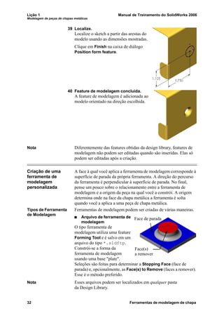 Lição 1 Manual de Treinamento do SolidWorks 2006
Modelagem de peças de chapas metálicas
32 Ferramentas de modelagem de chapa
39 Localize.
Localize o sketch a partir das arestas do
modelo usando as dimensões mostradas.
Clique em Finish na caixa de diálogo
Position form feature.
40 Feature de modelagem concluída.
A feature de modelagem é adicionada ao
modelo orientado na direção escolhida.
Nota Diferentemente das features obtidas da design library, features de
modelagem não podem ser editadas quando são inseridas. Elas só
podem ser editadas após a criação.
Criação de uma
ferramenta de
modelagem
personalizada
A face à qual você aplica a ferramenta de modelagem corresponde à
superfície de parada da própria ferramenta. A direção do percurso
da ferramenta é perpendicular à superfície de parada. No final,
pense um pouco sobre o relacionamento entre a ferramenta de
modelagem e a origem da peça na qual você a constrói. A origem
determina onde na face da chapa metálica a ferramenta é solta
quando você a aplica a uma peça de chapa metálica.
Tipos de Ferramenta
de Modelagem
Ferramentas de modelagem podem ser criadas de várias maneiras.
Arquivo de ferramenta de
modelagem
O tipo ferramenta de
modelagem utiliza uma feature
Forming Tool e é salvo em um
arquivo do tipo *.sldftp.
Constrói-se a forma da
ferramenta de modelagem
usando uma base "plate".
Seleções são feitas para determinar a Stopping Face (face de
parada) e, opcionalmente, as Face(s) to Remove (faces a remover).
Esse é o método preferido.
Nota Esses arquivos podem ser localizados em qualquer pasta
da Design Library.
Face de parada
Face(s)
a remover
 