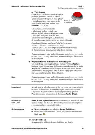 Manual de Treinamento do SolidWorks 2006 Lição 1
Modelagem de peças de chapas metálicas
Ferramentas de modelagem de chapa metálica 33
Tipo de peça
O tipo de peça utiliza um arquivo de peça
padrão e geometria similar ao tipo de
ferramenta de modelagem. A base "plate"
é cortada e as faces para remover são
identificadas aplicando na face a cor
vermelha (255, 0, 0).
Um sketch de posicionamento
é adicionado na face cortada para
orientação da ferramenta. Copie ou mova
a peça para uma pasta marcada para
ferramentas de modelagem. A ferramenta
de modelagem permanece como um arquivo de peça.
Quando você instala o software SolidWorks, a pasta
sldworksdataDesign Library
forming tools e suas subpastas contêm uma biblioteca
de ferramentas de modelagem criadas dessa maneira.
Nota Esses arquivos precisam ser localizados na pasta forming tools
da design library ou em uma pasta marcada para ferramentas
de modelagem
Peça com feature de ferramenta de modelagem
Um método de combinação utiliza a feature Forming Tool em
conjunto com o tipo de peça. Utilizando o método descrito na seção
Arquivo de Ferramenta de Modelagem acima, adicione a feature
ferramenta de modelagem. Copie ou mova a peça para uma pasta
marcada para ferramentas de modelagem.
Nota Esses arquivos precisam ser localizados na pasta forming tools
da design library ou em uma pasta marcada para ferramentas
de modelagem.
Importante! Ao adicionar arredondamentos, tenha em mente que o raio mínimo
de dobra na ferramenta de modelagem precisa ser maior do que
a espessura da chapa metálica à qual a ferramenta é aplicada.
Para determinar o raio mínimo da dobra, use Tools, Check.
Introdução:
Split Lines
Insert, Curve, Split Lines usa uma ou mais curvas para dividir uma
face de modelo em duas. As dobras são desenhadas em um plano
e projetam as faces a serem divididas.
Onde encontrar No menu Insert menu, selecione Curve, Split Line....
Ou na barra de ferramentas Curves, clique sobre a ferramenta
Split Line .
41 Abra FormFeat.
A peça contém saliência, feature de fillet e um sketch.
Face(s)
a remover
 