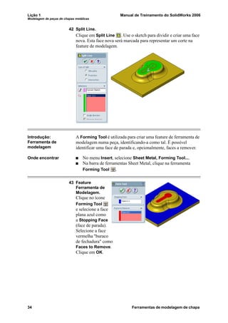Lição 1 Manual de Treinamento do SolidWorks 2006
Modelagem de peças de chapas metálicas
34 Ferramentas de modelagem de chapa
42 Split Line.
Clique em Split Line . Use o sketch para dividir e criar uma face
nova. Esta face nova será marcada para representar um corte na
feature de modelagem.
Introdução:
Ferramenta de
modelagem
A Forming Tool é utilizada para criar uma feature de ferramenta de
modelagem numa peça, identificando-a como tal. É possível
identificar uma face de parada e, opcionalmente, faces a remover.
Onde encontrar No menu Insert, selecione Sheet Metal, Forming Tool....
Na barra de ferramentas Sheet Metal, clique na ferramenta
Forming Tool .
43 Feature
Ferramenta de
Modelagem.
Clique no ícone
Forming Tool
e selecione a face
plana azul como
a Stopping Face
(face de parada).
Selecione a face
vermelha "buraco
de fechadura" como
Faces to Remove.
Clique em OK.
 