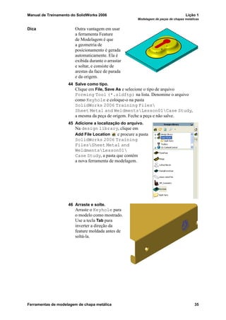 Manual de Treinamento do SolidWorks 2006 Lição 1
Modelagem de peças de chapas metálicas
Ferramentas de modelagem de chapa metálica 35
Dica Outra vantagem em usar
a ferramenta Feature
de Modelagem é que
a geometria de
posicionamento é gerada
automaticamente. Ela é
exibida durante o arrastar
e soltar, e consiste de
arestas da face de parada
e da origem.
44 Salve como tipo.
Clique em File, Save As e selecione o tipo de arquivo
Forming Tool (*.sldftp) na lista. Denomine o arquivo
como Keyhole e coloque-o na pasta
SolidWorks 2006 Training Files
Sheet Metal and WeldmentsLesson01Case Study,
a mesma da peça de origem. Feche a peça e não salve.
45 Adicione a localização do arquivo.
Na design library, clique em
Add File Location e procure a pasta
SolidWorks 2006 Training
FilesSheet Metal and
WeldmentsLesson01
Case Study, a pasta que contém
a nova ferramenta de modelagem.
46 Arraste e solte.
Arraste o Keyhole para
o modelo como mostrado.
Use a tecla Tab para
inverter a direção da
feature moldada antes de
soltá-la.
 