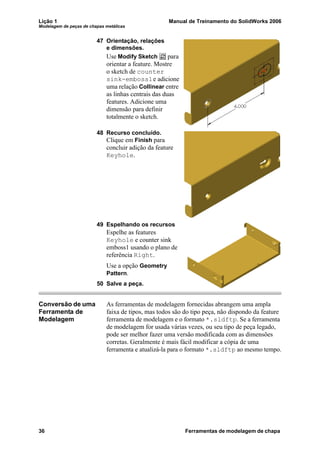 Lição 1 Manual de Treinamento do SolidWorks 2006
Modelagem de peças de chapas metálicas
36 Ferramentas de modelagem de chapa
47 Orientação, relações
e dimensões.
Use Modify Sketch para
orientar a feature. Mostre
o sketch de counter
sink-emboss1e adicione
uma relação Collinear entre
as linhas centrais das duas
features. Adicione uma
dimensão para definir
totalmente o sketch.
48 Recurso concluído.
Clique em Finish para
concluir adição da feature
Keyhole.
49 Espelhando os recursos
Espelhe as features
Keyhole e counter sink
emboss1 usando o plano de
referência Right.
Use a opção Geometry
Pattern.
50 Salve a peça.
Conversão de uma
Ferramenta de
Modelagem
As ferramentas de modelagem fornecidas abrangem uma ampla
faixa de tipos, mas todos são do tipo peça, não dispondo da feature
ferramenta de modelagem e o formato *.sldftp. Se a ferramenta
de modelagem for usada várias vezes, ou seu tipo de peça legado,
pode ser melhor fazer uma versão modificada com as dimensões
corretas. Geralmente é mais fácil modificar a cópia de uma
ferramenta e atualizá-la para o formato *.sldftp ao mesmo tempo.
 
