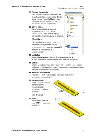 Manual de Treinamento do SolidWorks 2006 Lição 1
Modelagem de peças de chapas metálicas
Ferramentas de modelagem de chapa metálica 37
51 Editar a ferramenta.
Para abrir e editar uma ferramenta de
modelagem clique com o botão direito
sobre o ícone e escolha Open. Neste
exemplo, escolha a pasta Louvers
e o recurso louver aparecerá.
52 Salvar como.
Salve uma cópia da ferramenta
de modelagem louver como
LongLouver. Por default, a peça
nova é salva na mesma pasta da original.
Clique Save.
Para atualizar a design library
de modo que se possa visualizar
o LongLouver, clique em Reload
na barra de ferramentas da
Design Library.
53 Unidades.
Mude o Unit system (sistema de unidades) para IPS.
A nova ferramenta de modelagem deve estar em polegadas.
54 Exclua.
Exclua as features Cut-Extrude4 e Orientation sketch
incluindo as features absorvidas. Essas features não são necessárias
na nova ferramenta de modelagem.
55 Amplie a feature base.
Faça Base-Extrude longa o suficiente para incluir
o Layout Sketch; 5”.
56 Editar Sketch.
Edite Layout Sketch
e redimensione
o comprimento
e a largura, conforme
indicado.
Saia do sketch.
57 Fillet.
Mude o raio do fillet
para 0,10” e reconstrua
o modelo.
 
