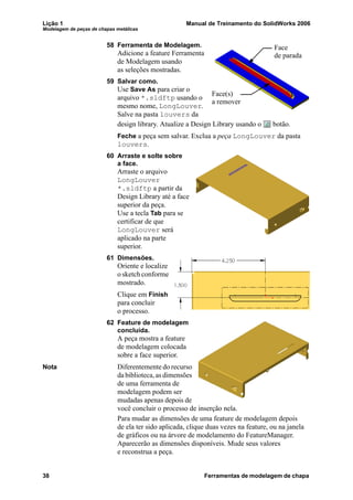 Lição 1 Manual de Treinamento do SolidWorks 2006
Modelagem de peças de chapas metálicas
38 Ferramentas de modelagem de chapa
58 Ferramenta de Modelagem.
Adicione a feature Ferramenta
de Modelagem usando
as seleções mostradas.
59 Salvar como.
Use Save As para criar o
arquivo *.sldftp usando o
mesmo nome, LongLouver.
Salve na pasta louvers da
design library. Atualize a Design Library usando o botão.
Feche a peça sem salvar. Exclua a peça LongLouver da pasta
louvers.
60 Arraste e solte sobre
a face.
Arraste o arquivo
LongLouver
*.sldftp a partir da
Design Library até a face
superior da peça.
Use a tecla Tab para se
certificar de que
LongLouver será
aplicado na parte
superior.
61 Dimensões.
Oriente e localize
o sketch conforme
mostrado.
Clique em Finish
para concluir
o processo.
62 Feature de modelagem
concluída.
A peça mostra a feature
de modelagem colocada
sobre a face superior.
Nota Diferentemente do recurso
da biblioteca, as dimensões
de uma ferramenta de
modelagem podem ser
mudadas apenas depois de
você concluir o processo de inserção nela.
Para mudar as dimensões de uma feature de modelagem depois
de ela ter sido aplicada, clique duas vezes na feature, ou na janela
de gráficos ou na árvore de modelamento do FeatureManager.
Aparecerão as dimensões disponíveis. Mude seus valores
e reconstrua a peça.
Face(s)
a remover
Face
de parada
 