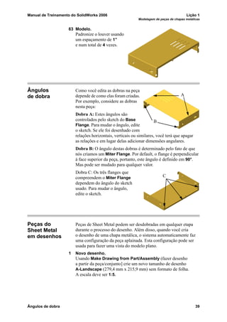 Manual de Treinamento do SolidWorks 2006 Lição 1
Modelagem de peças de chapas metálicas
Ângulos de dobra 39
63 Modelo.
Padronize o louver usando
um espaçamento de 1”
e num total de 4 vezes.
Ângulos
de dobra
Como você edita as dobras na peça
depende de como elas foram criadas.
Por exemplo, considere as dobras
nesta peça:
Dobra A: Estes ângulos são
controlados pelo sketch do Base
Flange. Para mudar o ângulo, edite
o sketch. Se ele foi desenhado com
relações horizontais, verticais ou similares, você terá que apagar
as relações e em lugar delas adicionar dimensões angulares.
Dobra B: O ângulo destas dobras é determinado pelo fato de que
nós criamos um Miter Flange. Por default, o flange é perpendicular
à face superior da peça, portanto, este ângulo é definido em 90°.
Mas pode ser mudado para qualquer valor.
Dobra C: Os três flanges que
compreendem o Miter Flange
dependem do ângulo do sketch
usado. Para mudar o ângulo,
edite o sketch.
Peças do
Sheet Metal
em desenhos
Peças de Sheet Metal podem ser desdobradas em qualquer etapa
durante o processo do desenho. Além disso, quando você cria
o desenho de uma chapa metálica, o sistema automaticamente faz
uma configuração da peça aplainada. Esta configuração pode ser
usada para fazer uma vista do modelo plano.
1 Novo desenho.
Usando Make Drawing from Part/Assembly (fazer desenho
a partir da peça/conjunto] crie um novo tamanho de desenho
A-Landscape (279,4 mm x 215,9 mm) sem formato de folha.
A escala deve ser 1:5.
A
B
C
 
