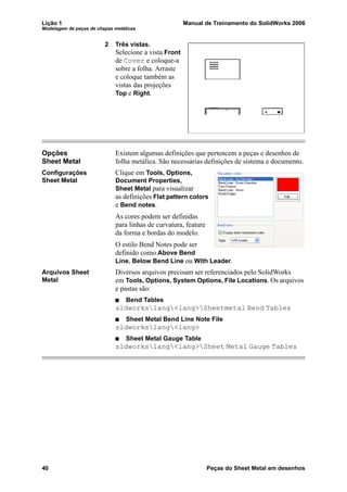 Lição 1 Manual de Treinamento do SolidWorks 2006
Modelagem de peças de chapas metálicas
40 Peças do Sheet Metal em desenhos
2 Três vistas.
Selecione a vista Front
de Cover e coloque-a
sobre a folha. Arraste
e coloque também as
vistas das projeções
Top e Right.
Opções
Sheet Metal
Existem algumas definições que pertencem a peças e desenhos de
folha metálica. São necessárias definições de sistema e documento.
Configurações
Sheet Metal
Clique em Tools, Options,
Document Properties,
Sheet Metal para visualizar
as definições Flat pattern colors
e Bend notes.
As cores podem ser definidas
para linhas de curvatura, feature
da forma e bordas do modelo.
O estilo Bend Notes pode ser
definido como Above Bend
Line, Below Bend Line ou With Leader.
Arquivos Sheet
Metal
Diversos arquivos precisam ser referenciados pelo SolidWorks
em Tools, Options, System Options, File Locations. Os arquivos
e pastas são:
Bend Tables
sldworkslang<lang>Sheetmetal Bend Tables
Sheet Metal Bend Line Note File
sldworkslang<lang>
Sheet Metal Gauge Table
sldworkslang<lang>Sheet Metal Gauge Tables
 