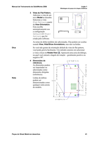 Manual de Treinamento do SolidWorks 2006 Lição 1
Modelagem de peças de chapas metálicas
Peças do Sheet Metal em desenhos 41
3 Vista do Flat Pattern.
Adicione a vista de um
novo Model ao desenho.
Selecione a vista
Flat Pattern a partir
da View Orientation.
Esta escolha
automaticamente usa
a configuração
DefaultSM-Flat-
Pattern que foi
criada pelo software.
As notas de dobra também são adicionadas. Elas podem ser ocultas
usando View, Hide/Show Annotations, mas não excluídas.
Dica Se você não gostar da orientação default da vista do flat pattern,
você pode girá-la facilmente. Um método consiste em selecionar
a vista e clicar em Rotate View . Aparecerá uma caixa de diálogo,
na qual você entrará o ângulo de rotação – geralmente positivo ou
negativo 90º.
4 Dimensões de
referência.
As dimensões podem
ser importadas ou
adicionadas como
dimensões dirigidas
(referência).
Nota Linhas de dobras
podem ser
dimensionadas como
qualquer outra aresta
de modelo.
 