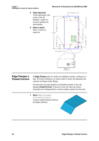 Lição 1 Manual de Treinamento do SolidWorks 2006
Modelagem de peças de chapas metálicas
42 Edge Flanges e Closed Corners
5 Vista adicional.
Vistas adicionais, tais
como vistas de
detalhes, seções ou
recortes, podem ser
adicionadas.
6 Salve e feche.
Salve e feche os
arquivos.
Edge Flanges e
Closed Corners
O Edge Flange pode ser usado em múltiplas arestas, contínuas ou
não. Se forem contínuos, os cantos onde se unem são aparados por
estarem na feature miter flange.
Os intervalos de canto podem ser fechados usando a caixa de
diálogo Closed Corner. É possível criar três tipos de cantos
(baseados em sobreposições) a serem criados a partir do intervalo.
1 Abra Edge Flanges
e Closed Corners.
A peça contém features básicas
de chapa metálica.
 
