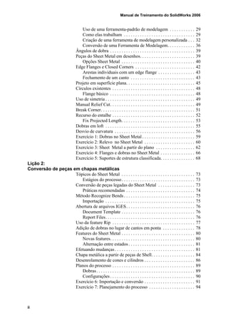 Manual de Treinamento do SolidWorks 2006
ii
Uso de uma ferramenta-padrão de modelagem . . . . . . . . . . . 29
Como elas trabalham . . . . . . . . . . . . . . . . . . . . . . . . . . . . . . . 29
Criação de uma ferramenta de modelagem personalizada . . . 32
Conversão de uma Ferramenta de Modelagem. . . . . . . . . . . . 36
Ângulos de dobra . . . . . . . . . . . . . . . . . . . . . . . . . . . . . . . . . . . . . 39
Peças do Sheet Metal em desenhos. . . . . . . . . . . . . . . . . . . . . . . . 39
Opções Sheet Metal . . . . . . . . . . . . . . . . . . . . . . . . . . . . . . . . 40
Edge Flanges e Closed Corners . . . . . . . . . . . . . . . . . . . . . . . . . . 42
Arestas individuais com um edge flange . . . . . . . . . . . . . . . . 43
Fechamento de um canto . . . . . . . . . . . . . . . . . . . . . . . . . . . . 43
Projeto em superfície plana. . . . . . . . . . . . . . . . . . . . . . . . . . . . . . 45
Círculos existentes . . . . . . . . . . . . . . . . . . . . . . . . . . . . . . . . . . . . 48
Flange básico . . . . . . . . . . . . . . . . . . . . . . . . . . . . . . . . . . . . . 48
Uso de simetria . . . . . . . . . . . . . . . . . . . . . . . . . . . . . . . . . . . . . . . 49
Manual Relief Cut. . . . . . . . . . . . . . . . . . . . . . . . . . . . . . . . . . . . . 49
Break Corner. . . . . . . . . . . . . . . . . . . . . . . . . . . . . . . . . . . . . . . . . 51
Recurso do entalhe . . . . . . . . . . . . . . . . . . . . . . . . . . . . . . . . . . . . 52
Fix Projected Length. . . . . . . . . . . . . . . . . . . . . . . . . . . . . . . . 53
Dobras em loft . . . . . . . . . . . . . . . . . . . . . . . . . . . . . . . . . . . . . . . 55
Desvio de curvatura . . . . . . . . . . . . . . . . . . . . . . . . . . . . . . . . . . . 56
Exercício 1: Dobras no Sheet Metal . . . . . . . . . . . . . . . . . . . . . . . 59
Exercício 2: Relevo no Sheet Metal . . . . . . . . . . . . . . . . . . . . . . 60
Exercício 3: Sheet Metal a partir do plano . . . . . . . . . . . . . . . . . 62
Exercício 4: Flanges e dobras no Sheet Metal . . . . . . . . . . . . . . . 66
Exercício 5: Suportes de estrutura classificada. . . . . . . . . . . . . . . 68
Lição 2:
Conversão de peças em chapas metálicas
Tópicos do Sheet Metal . . . . . . . . . . . . . . . . . . . . . . . . . . . . . . . . 73
Estágios do processo. . . . . . . . . . . . . . . . . . . . . . . . . . . . . . . . 73
Conversão de peças legadas do Sheet Metal . . . . . . . . . . . . . . . . 73
Práticas recomendadas . . . . . . . . . . . . . . . . . . . . . . . . . . . . . . 74
Método Recognize Bends . . . . . . . . . . . . . . . . . . . . . . . . . . . . . . . 75
Importação . . . . . . . . . . . . . . . . . . . . . . . . . . . . . . . . . . . . . . . 75
Abertura de arquivos IGES. . . . . . . . . . . . . . . . . . . . . . . . . . . . . . 76
Document Template . . . . . . . . . . . . . . . . . . . . . . . . . . . . . . . . 76
Report Files. . . . . . . . . . . . . . . . . . . . . . . . . . . . . . . . . . . . . . . 76
Uso da feature Rip . . . . . . . . . . . . . . . . . . . . . . . . . . . . . . . . . . . . 77
Adição de dobras no lugar de cantos em ponta . . . . . . . . . . . . . . 78
Features do Sheet Metal . . . . . . . . . . . . . . . . . . . . . . . . . . . . . . . . 80
Novas features. . . . . . . . . . . . . . . . . . . . . . . . . . . . . . . . . . . . . 80
Alternação entre estados . . . . . . . . . . . . . . . . . . . . . . . . . . . . . 81
Efetuando mudanças. . . . . . . . . . . . . . . . . . . . . . . . . . . . . . . . . . . 81
Chapa metálica a partir de peças de Shell. . . . . . . . . . . . . . . . . . . 84
Desenrolamento de cones e cilindros . . . . . . . . . . . . . . . . . . . . . . 86
Planos do processo . . . . . . . . . . . . . . . . . . . . . . . . . . . . . . . . . . . . 89
Dobras. . . . . . . . . . . . . . . . . . . . . . . . . . . . . . . . . . . . . . . . . . . 89
Configurações . . . . . . . . . . . . . . . . . . . . . . . . . . . . . . . . . . . . . 90
Exercício 6: Importação e conversão . . . . . . . . . . . . . . . . . . . . . . 91
Exercício 7: Planejamento do processo . . . . . . . . . . . . . . . . . . . . 94
 