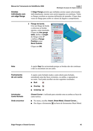 Manual de Treinamento do SolidWorks 2006 Lição 1
Modelagem de peças de chapas metálicas
Edge Flanges e Closed Corners 43
Arestas
individuais com
um edge flange
O Edge Flange permite que múltiplas arestas sejam selecionadas
individualmente, mesmo sem serem tangentes ou contínuas. Todos
os flanges recebem as mesmas definições de tamanho. Clique duas
vezes no flange para exibir os valores de ângulo e comprimento.
2 Flange de borda.
Crie um flange de borda
e selecione as bordas
opostas, como mostrado.
Clique em Use gauge
table, defina o Length
do flange como 3”
e defina a Flange
Position como
Bend Outside.
Clique em OK.
Nota A opção Gap fica acinzentada porque as bordas não são contínuas
e não se encontram em um canto.
Fechamento
de um canto
A opção canto fechado muda o canto aberto para fechado,
estendendo uma das faces existentes, ou ambas, e aparando-as
no canto. Você pode escolher um dos seguintes resultados:
Butt
Overlap
Underlap
Introdução:
Canto fechado
Closed Corner é utilizado para estender uma ou ambas as faces do
canto teórico.
Onde encontrar No menu, escolha: Insert, Sheet Metal, Closed Corner....
Ou clique a ferramenta na barra de ferramentas Sheet Metal.
 