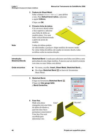Lição 1 Manual de Treinamento do SolidWorks 2006
Modelagem de peças de chapas metálicas
46 Projeto em superfície plana
3 Feature do Sheet Metal.
Edite a feature Sheet-Metal1 para definir
o raio. Para Default bend radius, selecione
a opção 5.08mm.
Clique em OK.
4 Primeira linha de dobra.
Crie um novo sketch sobre
a face superior e adicione
uma linha de dobra ao
modelo plano. Use uma
linha vertical dimensionada
a partir da aresta do
modelo.
Nota Linhas de dobras podem
ser adicionadas a qualquer chapa metálica do mesmo modo.
Se várias linhas de dobras são usadas no mesmo sketch, todas
as dobras serão na mesma direção.
Introdução:
Sketched Bends
Sketched Bend é usada para adicionar uma linha com dobra a uma
parte plana de uma chapa metálica. É preciso usar um sketch existente
com uma ou mais linhas com dobras.
Onde encontrar No menu, escolha: Insert, Sheet Metal, Sketched Bend....
Ou clique Sketched Bend na barra de ferramentas
Sheet Metal.
5 Sketched Bend.
Clique na ferramenta Sketched Bend .
Clique em Use gauge table
e Bend Centerline.
6 Face fixa.
Dada uma placa
retangular com uma linha
de dobra dividindo-a,
qual das duas faces
permanece estacionária?
Uma face fixa será
escolhida para
determinar isto.
Esta? Ou esta?
 
