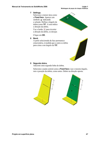 Manual de Treinamento do SolidWorks 2006 Lição 1
Modelagem de peças de chapas metálicas
Projeto em superfície plana 47
7 Settings.
Selecione a menor área como
a Fixed face. Aparece um
símbolo indicando
a seleção. Defina o ângulo da
dobra como 75°. A seta indica
a direção da dobra.
Use o botão para inverter
a direção da dobra, se desejar.
Clique em OK.
8 Bend.
A parte selecionada da face permanece
estacionária, à medida que a outra se dobra
para cima a um ângulo de 75º.
9 Segunda dobra.
Adicione uma segunda linha de dobra.
Selecione a seção central como a Fixed face e use o mesmo ângulo,
raio e posição da dobra, como antes. Dobre na direção oposta.
 