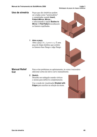 Manual de Treinamento do SolidWorks 2006 Lição 1
Modelagem de peças de chapas metálicas
Uso de simetria 49
Uso de simetria Peças que são simétricas podem
ser criadas como "semimodelos"
e completadas usando Insert,
Pattern/Mirror, Mirror...
e selecionando a opção Bodies to
Mirror. O Flat Pattern reconhecerá
as features espelhadas.
1 Abra a peça.
Abra a peça SM_Symmetry. É uma
peça de chapa metálica que contém
as features base flange e edge flange.
Manual Relief
Cut
Para evitar problemas no aplainamento, às vezes é necessário
adicionar cortes de relevo curvo manualmente.
2 Sketch.
Desenhe um retângulo usando vértices
e arestas para defini-lo completamente.
Use o modo de visualização Shaded with
Edges para auxiliar na seleção da aresta.
 