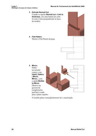 Lição 1 Manual de Treinamento do SolidWorks 2006
Modelagem de peças de chapas metálicas
50 Manual Relief Cut
3 Extrude Normal Cut.
Usando as opções Normal cut e Link to
thickness, crie uma feature de corte.
O corte é feito perpendicular às faces
do modelo.
4 Flat Pattern.
Mostre o Flat Pattern da peça.
5 Mirror.
Dobre
novamente
a peça, e use
Insert, Pattern
/ Mirror,
Mirror... com
a opção Bodies
to Mirror.
Observe na
gravura de
complemento,
qual face é usada
para o plano espelho.
O modelo plano conseqüentemente faz a atualização.
 