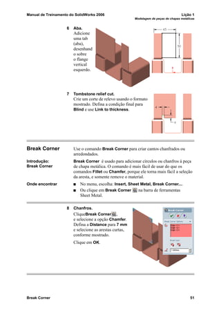 Manual de Treinamento do SolidWorks 2006 Lição 1
Modelagem de peças de chapas metálicas
Break Corner 51
6 Aba.
Adicione
uma tab
(aba),
desenhand
o sobre
o flange
vertical
esquerdo.
7 Tombstone relief cut.
Crie um corte de relevo usando o formato
mostrado. Defina a condição final para
Blind e use Link to thickness.
Break Corner Use o comando Break Corner para criar cantos chanfrados ou
arredondados.
Introdução:
Break Corner
Break Corner é usado para adicionar círculos ou chanfros à peça
de chapa metálica. O comando é mais fácil de usar do que os
comandos Fillet ou Chamfer, porque ele torna mais fácil a seleção
da aresta, e somente remove o material.
Onde encontrar No menu, escolha: Insert, Sheet Metal, Break Corner....
Ou clique em Break Corner na barra de ferramentas
Sheet Metal.
8 Chanfros.
CliqueBreak Corner ,
e selecione a opção Chamfer.
Defina a Distance para 7 mm
e selecione as arestas curtas,
conforme mostrado.
Clique em OK.
 