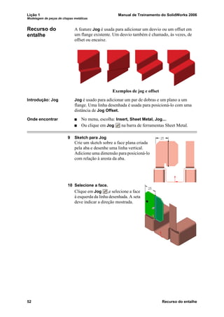 Lição 1 Manual de Treinamento do SolidWorks 2006
Modelagem de peças de chapas metálicas
52 Recurso do entalhe
Recurso do
entalhe
A feature Jog é usada para adicionar um desvio ou um offset em
um flange existente. Um desvio também é chamado, às vezes, de
offset ou encaixe.
Introdução: Jog Jog é usado para adicionar um par de dobras e um plano a um
flange. Uma linha desenhada é usada para posicioná-lo com uma
distância de Jog Offset.
Onde encontrar No menu, escolha: Insert, Sheet Metal, Jog....
Ou clique em Jog na barra de ferramentas Sheet Metal.
9 Sketch para Jog
Crie um sketch sobre a face plana criada
pela aba e desenhe uma linha vertical.
Adicione uma dimensão para posicioná-lo
com relação à aresta da aba.
10 Selecione a face.
Clique em Jog ,e selecione a face
à esquerda da linha desenhada. A seta
deve indicar a direção mostrada.
Exemplos de jog e offset
 