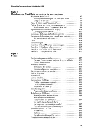 Manual de Treinamento do SolidWorks 2006
iii
Lição 3:
Modelagem de Sheet Metal no contexto de uma montagem
Tópicos do Sheet Metal . . . . . . . . . . . . . . . . . . . . . . . . . . . . . . . . 97
Modelagem de montagem “de cima para baixo” . . . . . . . . . . 97
Estágios do processo. . . . . . . . . . . . . . . . . . . . . . . . . . . . . . . . 97
Peças de Sheet Metal “in-context” . . . . . . . . . . . . . . . . . . . . . . . . 98
Adição de uma nova peça em uma montagem . . . . . . . . . . . . . . . 98
Resultados de Insert, Component, New part. . . . . . . . . . . . . . 99
Aparecimento durante a edição da peça . . . . . . . . . . . . . . . . . . . 100
Cor da peça sendo editada . . . . . . . . . . . . . . . . . . . . . . . . . . 101
Construção de flanges de borda no contexto . . . . . . . . . . . . . . . 102
Construção de flange de meia esquadria no contexto. . . . . . . . . 104
Recursos de corte adicionais. . . . . . . . . . . . . . . . . . . . . . . . . 106
Orlas . . . . . . . . . . . . . . . . . . . . . . . . . . . . . . . . . . . . . . . . . . . . . . 109
Edite montagem . . . . . . . . . . . . . . . . . . . . . . . . . . . . . . . . . . . . . 110
Exercício 8: Sheet Metal em uma montagem . . . . . . . . . . . . . . . 113
Exercício 9: Entalhes e orlas. . . . . . . . . . . . . . . . . . . . . . . . . . . . 117
Exercício 10: Cavilha em U “in-context”. . . . . . . . . . . . . . . . . . 120
Exercício 11: Braçadeira do Tubo . . . . . . . . . . . . . . . . . . . . . . . 121
Lição 4:
Soldas
Conjuntos de peças soldadas. . . . . . . . . . . . . . . . . . . . . . . . . . . . 127
Barra de Ferramentas do conjunto de peças soldadas. . . . . . 127
Feature do Weldment . . . . . . . . . . . . . . . . . . . . . . . . . . . . . . 127
Membros estruturais . . . . . . . . . . . . . . . . . . . . . . . . . . . . . . . . . . 128
Tratamento dos cantos . . . . . . . . . . . . . . . . . . . . . . . . . . . . . 130
Considerações sobre o sketch . . . . . . . . . . . . . . . . . . . . . . . . 131
Recorte de membros estruturais . . . . . . . . . . . . . . . . . . . . . . . . . 135
Adição de placas . . . . . . . . . . . . . . . . . . . . . . . . . . . . . . . . . . . . . 136
Weld Beads . . . . . . . . . . . . . . . . . . . . . . . . . . . . . . . . . . . . . . . . . 137
Uso de simetria . . . . . . . . . . . . . . . . . . . . . . . . . . . . . . . . . . . . . . 138
Cantoneiras e End Caps . . . . . . . . . . . . . . . . . . . . . . . . . . . . . . . 139
Perfil e espessura da cantoneira . . . . . . . . . . . . . . . . . . . . . . 139
Localização da cantoneira. . . . . . . . . . . . . . . . . . . . . . . . . . . 140
Parâmetros da End Cap. . . . . . . . . . . . . . . . . . . . . . . . . . . . . 140
Sketches do perfil . . . . . . . . . . . . . . . . . . . . . . . . . . . . . . . . . . . . 143
Propriedades de personalização . . . . . . . . . . . . . . . . . . . . . . 143
Trabalho com Weldments . . . . . . . . . . . . . . . . . . . . . . . . . . . . . . 146
Subconjuntos de peças soldadas . . . . . . . . . . . . . . . . . . . . . . 146
Non-structural Components
(componentes não estruturais) . . . . . . . . . . . . . . . . . . . . . . . 147
Saving Bodies as Separate Parts
(salvar corpos como peças separadas) . . . . . . . . . . . . . . . . . 147
Operações de usinagem pós-montagem . . . . . . . . . . . . . . . . 148
Administração da Cut List . . . . . . . . . . . . . . . . . . . . . . . . . . . . . 148
Weld Beads. . . . . . . . . . . . . . . . . . . . . . . . . . . . . . . . . . . . . . 148
Balloons . . . . . . . . . . . . . . . . . . . . . . . . . . . . . . . . . . . . . . . . 148
Geração automática da Cut List . . . . . . . . . . . . . . . . . . . . . . 148
Propriedades de personalização . . . . . . . . . . . . . . . . . . . . . . . . . 150
 