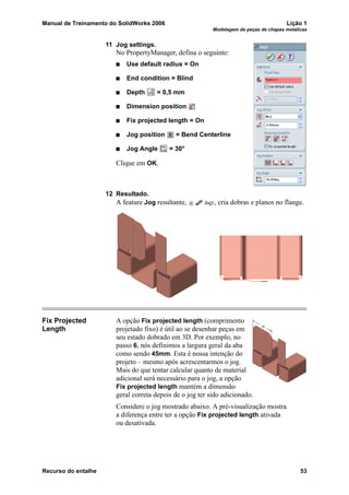 Manual de Treinamento do SolidWorks 2006 Lição 1
Modelagem de peças de chapas metálicas
Recurso do entalhe 53
11 Jog settings.
No PropertyManager, defina o seguinte:
Use default radius = On
End condition = Blind
Depth = 0,5 mm
Dimension position
Fix projected length = On
Jog position = Bend Centerline
Jog Angle = 30°
Clique em OK.
12 Resultado.
A feature Jog resultante, , cria dobras e planos no flange.
Fix Projected
Length
A opção Fix projected length (comprimento
projetado fixo) é útil ao se desenhar peças em
seu estado dobrado em 3D. Por exemplo, no
passo 6, nós definimos a largura geral da aba
como sendo 45mm. Esta é nossa intenção do
projeto – mesmo após acrescentarmos o jog.
Mais do que tentar calcular quanto de material
adicional será necessário para o jog, a opção
Fix projected length mantém a dimensão
geral correta depois de o jog ter sido adicionado.
Considere o jog mostrado abaixo. A pré-visualização mostra
a diferença entre ter a opção Fix projected length ativada
ou desativada.
 