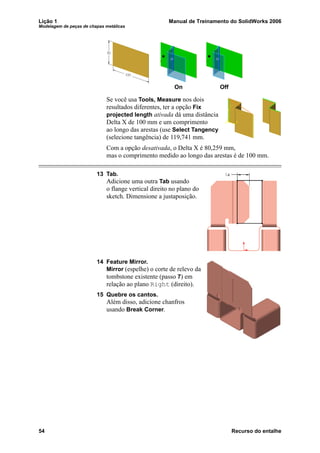 Lição 1 Manual de Treinamento do SolidWorks 2006
Modelagem de peças de chapas metálicas
54 Recurso do entalhe
Se você usa Tools, Measure nos dois
resultados diferentes, ter a opção Fix
projected length ativada dá uma distância
Delta X de 100 mm e um comprimento
ao longo das arestas (use Select Tangency
(selecione tangência) de 119,741 mm.
Com a opção desativada, o Delta X é 80,259 mm,
mas o comprimento medido ao longo das arestas é de 100 mm.
13 Tab.
Adicione uma outra Tab usando
o flange vertical direito no plano do
sketch. Dimensione a justaposição.
14 Feature Mirror.
Mirror (espelhe) o corte de relevo da
tombstone existente (passo 7) em
relação ao plano Right (direito).
15 Quebre os cantos.
Além disso, adicione chanfros
usando Break Corner.
On Off
 