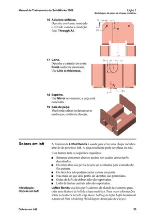 Manual de Treinamento do SolidWorks 2006 Lição 1
Modelagem de peças de chapas metálicas
Dobras em loft 55
16 Adicione orifícios.
Desenhe conforme mostrado
e extrude usando a condição
final Through All.
17 Corte.
Desenhe e extrude um corte
Blind conforme mostrado.
Use Link to thickness.
18 Espelho.
Use Mirror novamente; a peça está
concluída.
19 Saia da peça.
Você pode salvar ou descartar as
mudanças, conforme desejar.
Dobras em loft A ferramenta Lofted Bends é usada para criar uma chapa metálica
através do processo loft. A peça resultante pode ser plana ou não.
Esta feature tem os seguintes requisitos:
Somente contornos abertos podem ser usados como perfis
desenhados.
Os intervalos nos perfis devem ser alinhados para exatidão do
flat pattern.
Os sketches não podem conter cantos em ponta.
Não mais do que dois perfis de sketches são permitidos.
Guias de lofts de dobras não são suportadas.
Lofts de linhas centrais não são suportadas.
Introdução:
Dobras em loft
Lofted Bends usa dois perfis abertos de sketch de contorno para
criar uma feature de loft da chapa metálica. Para mais informações
sobre as features de loft, veja Basic Lofting na lição Lofts do manual
Advanced Part Modeling (Modelagem Avançada de Peças).
 