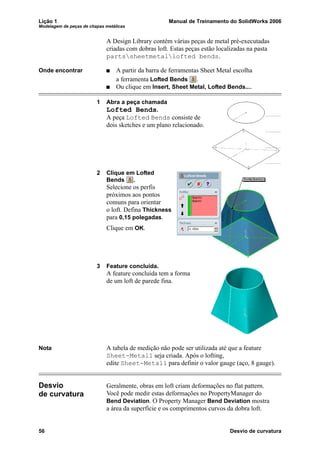 Lição 1 Manual de Treinamento do SolidWorks 2006
Modelagem de peças de chapas metálicas
56 Desvio de curvatura
A Design Library contém várias peças de metal pré-executadas
criadas com dobras loft. Estas peças estão localizadas na pasta
partssheetmetallofted bends.
Onde encontrar A partir da barra de ferramentas Sheet Metal escolha
a ferramenta Lofted Bends .
Ou clique em Insert, Sheet Metal, Lofted Bends....
1 Abra a peça chamada
Lofted Bends.
A peça Lofted Bends consiste de
dois sketches e um plano relacionado.
2 Clique em Lofted
Bends .
Selecione os perfis
próximos aos pontos
comuns para orientar
o loft. Defina Thickness
para 0,15 polegadas.
Clique em OK.
3 Feature concluída.
A feature concluída tem a forma
de um loft de parede fina.
Nota A tabela de medição não pode ser utilizada até que a feature
Sheet-Metal1 seja criada. Após o lofting,
edite Sheet-Metal1 para definir o valor gauge (aço, 8 gauge).
Desvio
de curvatura
Geralmente, obras em loft criam deformações no flat pattern.
Você pode medir estas deformações no PropertyManager do
Bend Deviation. O Property Manager Bend Deviation mostra
a área da superfície e os comprimentos curvos da dobra loft.
 