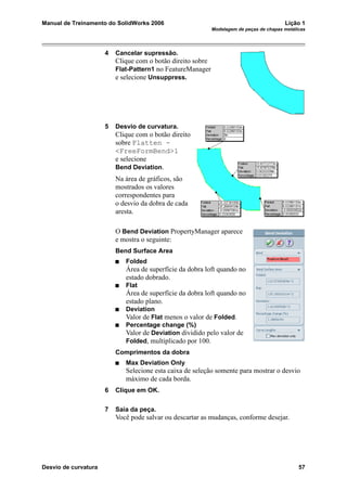 Manual de Treinamento do SolidWorks 2006 Lição 1
Modelagem de peças de chapas metálicas
Desvio de curvatura 57
4 Cancelar supressão.
Clique com o botão direito sobre
Flat-Pattern1 no FeatureManager
e selecione Unsuppress.
5 Desvio de curvatura.
Clique com o botão direito
sobre Flatten -
<FreeFormBend>1
e selecione
Bend Deviation.
Na área de gráficos, são
mostrados os valores
correspondentes para
o desvio da dobra de cada
aresta.
O Bend Deviation PropertyManager aparece
e mostra o seguinte:
Bend Surface Area
Folded
Área de superfície da dobra loft quando no
estado dobrado.
Flat
Área de superfície da dobra loft quando no
estado plano.
Deviation
Valor de Flat menos o valor de Folded.
Percentage change (%)
Valor de Deviation dividido pelo valor de
Folded, multiplicado por 100.
Comprimentos da dobra
Max Deviation Only
Selecione esta caixa de seleção somente para mostrar o desvio
máximo de cada borda.
6 Clique em OK.
7 Saia da peça.
Você pode salvar ou descartar as mudanças, conforme desejar.
 
