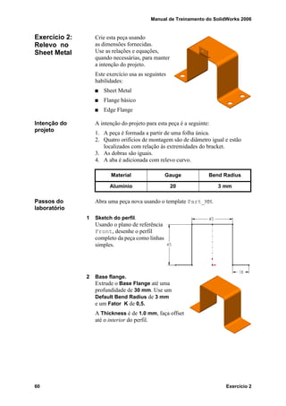 Manual de Treinamento do SolidWorks 2006
60 Exercício 2
Exercício 2:
Relevo no
Sheet Metal
Crie esta peça usando
as dimensões fornecidas.
Use as relações e equações,
quando necessárias, para manter
a intenção do projeto.
Este exercício usa as seguintes
habilidades:
Sheet Metal
Flange básico
Edge Flange
Intenção do
projeto
A intenção do projeto para esta peça é a seguinte:
1. A peça é formada a partir de uma folha única.
2. Quatro orifícios de montagem são de diâmetro igual e estão
localizados com relação às extremidades do bracket.
3. As dobras são iguais.
4. A aba é adicionada com relevo curvo.
Passos do
laboratório
Abra uma peça nova usando o template Part_MM.
1 Sketch do perfil.
Usando o plano de referência
Front, desenhe o perfil
completo da peça como linhas
simples.
2 Base flange.
Extrude o Base Flange até uma
profundidade de 30 mm. Use um
Default Bend Radius de 3 mm
e um Fator K de 0,5.
A Thickness é de 1.0 mm, faça offset
até o interior do perfil.
Material Gauge Bend Radius
Alumínio 20 3 mm
 