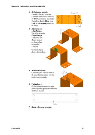 Manual de Treinamento do SolidWorks 2006
Exercício 2 61
3 Orifícios do sketch.
Usando relações, desenhe
e dimensione quatro círculos
de 5mm, conforme mostrado.
Extrude o sketch Blind com
Link to thickness para criar
os furos.
4 Adicione um
edge flange.
Use a ferramenta
Edge Flange
e adicione um
flange usando
as dimensões
mostradas
à direita.
O material está
dentro do modelo.
5 Adicione o corte.
Crie um corte circular através
da aba. Dimensione o círculo
conforme mostrado.
6 Flat pattern.
O flat pattern (mostrado após
rotação) deve aparecer conforme
ilustrado abaixo.
7 Salve e feche o arquivo.
 