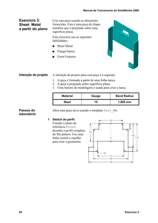 Manual de Treinamento do SolidWorks 2006
62 Exercício 3
Exercício 3:
Sheet Metal
a partir do plano
Crie esta peça usando as dimensões
fornecidas. Esta é uma peça de chapa
metálica que é projetada sobre uma
superfície plana.
Este exercício usa as seguintes
habilidades:
Sheet Metal
Flange básico
Form Features
Intenção do projeto A intenção do projeto para esta peça é a seguinte:
1. A peça é formada a partir de uma folha única.
2. A peça é projetada sobre superfície plana.
3. Uma feature de modelagem é usada para criar a lança.
Passos do
laboratório
Abra uma peça nova usando o template Part_MM.
1 Sketch do perfil.
Usando o plano de
referência Front,
desenhe o perfil completo
do flat pattern. Use uma
linha central e espelho
para criar a geometria.
Material Gauge Bend Radius
Steel 15 1,905 mm
 