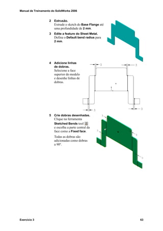 Manual de Treinamento do SolidWorks 2006
Exercício 3 63
2 Extrusão.
Extrude o sketch do Base Flange até
uma profundidade de 2 mm.
3 Edite a feature do Sheet Metal.
Defina o Default bend radius para
2 mm.
4 Adicione linhas
de dobras.
Selecione a face
superior do modelo
e desenhe linhas de
dobras.
5 Crie dobras desenhadas.
Clique na ferramenta
Sketched Bends tool
e escolha a parte central da
face como a Fixed face.
Todas as dobras são
adicionadas como dobras
a 90º.
 