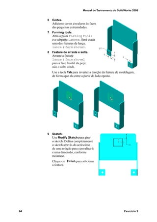 Manual de Treinamento do SolidWorks 2006
64 Exercício 3
6 Cortes.
Adicione cortes circulares às faces
das pequenas extremidades.
7 Forming tools.
Abra a pasta Forming Tools
e a subpasta Lances. Será usada
uma das features de lança,
lance & form shovel.
8 Feature de arraste e solte.
Arraste a feature
lance & form shovel
para a face frontal da peça;
não o solte ainda.
Use a tecla Tab para inverter a direção da feature de modelagem,
de forma que ela entre a partir do lado oposto.
9 Sketch.
Use Modify Sketch para girar
o sketch. Defina completamente
o sketch através do acréscimo
de uma relação para centralizá-lo
e uma dimensão, conforme
mostrado.
Clique em Finish para adicionar
a feature.
 