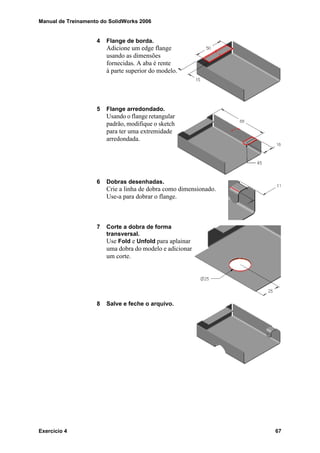 Manual de Treinamento do SolidWorks 2006
Exercício 4 67
4 Flange de borda.
Adicione um edge flange
usando as dimensões
fornecidas. A aba é rente
à parte superior do modelo.
5 Flange arredondado.
Usando o flange retangular
padrão, modifique o sketch
para ter uma extremidade
arredondada.
6 Dobras desenhadas.
Crie a linha de dobra como dimensionado.
Use-a para dobrar o flange.
7 Corte a dobra de forma
transversal.
Use Fold e Unfold para aplainar
uma dobra do modelo e adicionar
um corte.
8 Salve e feche o arquivo.
 