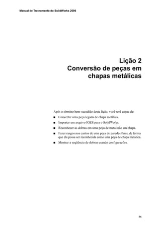 Manual de Treinamento do SolidWorks 2006
71
Lição 2
Conversão de peças em
chapas metálicas
Após o término bem-sucedido desta lição, você será capaz de:
Converter uma peça legada de chapa metálica.
Importar um arquivo IGES para o SolidWorks.
Reconhecer as dobras em uma peça de metal não em chapa.
Fazer rasgos nos cantos de uma peça de paredes finas, de forma
que ela possa ser reconhecida como uma peça de chapa metálica.
Mostrar a seqüência de dobras usando configurações.
 