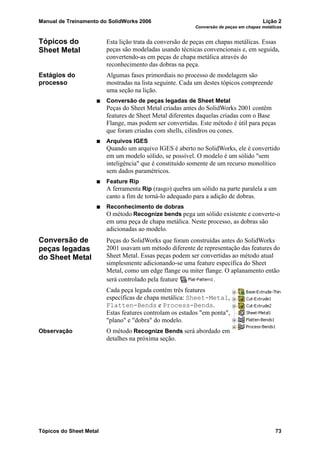 Manual de Treinamento do SolidWorks 2006 Lição 2
Conversão de peças em chapas metálicas
Tópicos do Sheet Metal 73
Tópicos do
Sheet Metal
Esta lição trata da conversão de peças em chapas metálicas. Essas
peças são modeladas usando técnicas convencionais e, em seguida,
convertendo-as em peças de chapa metálica através do
reconhecimento das dobras na peça.
Estágios do
processo
Algumas fases primordiais no processo de modelagem são
mostradas na lista seguinte. Cada um destes tópicos compreende
uma seção na lição.
Conversão de peças legadas de Sheet Metal
Peças do Sheet Metal criadas antes do SolidWorks 2001 contêm
features de Sheet Metal diferentes daquelas criadas com o Base
Flange, mas podem ser convertidas. Este método é útil para peças
que foram criadas com shells, cilindros ou cones.
Arquivos IGES
Quando um arquivo IGES é aberto no SolidWorks, ele é convertido
em um modelo sólido, se possível. O modelo é um sólido "sem
inteligência" que é constituído somente de um recurso monolítico
sem dados paramétricos.
Feature Rip
A ferramenta Rip (rasgo) quebra um sólido na parte paralela a um
canto a fim de torná-lo adequado para a adição de dobras.
Reconhecimento de dobras
O método Recognize bends pega um sólido existente e converte-o
em uma peça de chapa metálica. Neste processo, as dobras são
adicionadas ao modelo.
Conversão de
peças legadas
do Sheet Metal
Peças do SolidWorks que foram construídas antes do SolidWorks
2001 usavam um método diferente de representação das features do
Sheet Metal. Essas peças podem ser convertidas ao método atual
simplesmente adicionando-se uma feature específica do Sheet
Metal, como um edge flange ou miter flange. O aplanamento então
será controlado pela feature .
Cada peça legada contém três features
específicas de chapa metálica: Sheet-Metal,
Flatten-Bends e Process-Bends.
Estas features controlam os estados "em ponta",
"plano" e "dobra" do modelo.
Observação O método Recognize Bends será abordado em
detalhes na próxima seção.
 