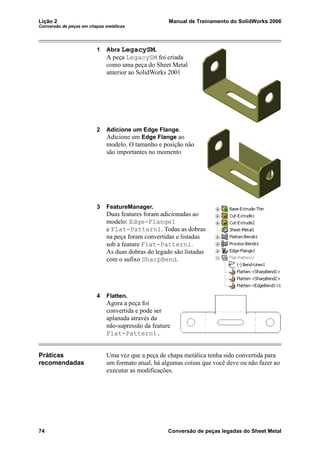 Lição 2 Manual de Treinamento do SolidWorks 2006
Conversão de peças em chapas metálicas
74 Conversão de peças legadas do Sheet Metal
1 Abra LegacySM.
A peça LegacySM foi criada
como uma peça do Sheet Metal
anterior ao SolidWorks 2001
2 Adicione um Edge Flange.
Adicione um Edge Flange ao
modelo. O tamanho e posição não
são importantes no momento
3 FeatureManager.
Duas features foram adicionadas ao
modelo: Edge-Flange1
e Flat-Pattern1. Todas as dobras
na peça foram convertidas e listadas
sob a feature Flat-Pattern1.
As duas dobras do legado são listadas
com o sufixo SharpBend.
4 Flatten.
Agora a peça foi
convertida e pode ser
aplanada através da
não-supressão da feature
Flat-Pattern1.
Práticas
recomendadas
Uma vez que a peça de chapa metálica tenha sido convertida para
um formato atual, há algumas coisas que você deve ou não fazer ao
executar as modificações.
 
