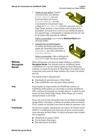 Manual de Treinamento do SolidWorks 2006 Lição 2
Conversão de peças em chapas metálicas
Método Recognize Bends 75
1. Adição de mais dobras: Embora
você possa fazer isso editando
o Flat-Sketch1 que está
localizado abaixo do recurso
Process-Bends1, isso não
é recomendável. Em primeiro lugar,
a edição do Flat-Sketch1 retornará a peça para antes do
Edge Flange, portanto a representação plana da peça ficará
incompleta. Isso pode levar a erros no seu trabalho de projeto.
Em segundo lugar, o desempenho é reduzido pelo fato de você
ter de esperar pela operação de rollback.
Prática recomendada: Use o recurso Sketched Bend para
adicionar dobras.
2. Editando raios de dobra legados:
As dobras que faziam parte da peça
legada são controladas pelas features
SharpBend que estão embutidas no
Flatten-Bends1.
Prática recomendada: Edite a definição do
SharpBend que você deseja modificar.
Método
Recognize
Bends
Outro método para criar peças de chapa metálica é o método
Recognize Bends. Este método existe no SolidWorks desde
o SolidWorks 97 e usa três features padrão do Sheet Metal para
controlar os estados do processo do Sheet Metal. Os modelos nunca
começaram como peças de chapa metálica, eles foram convertidos
para ela.
Este método ainda é adequado para:
Importação de geometria para o Sheet Metal
Peças SolidWorks com casca para chapa metálica
Nota Peças legadas de chapa metálica do SolidWorks (anterior ao
SolidWorks 2001) podem ser convertidas ao formato SolidWorks
2001 conforme foi mostrado no exemplo anterior. A adição de uma
feature do Sheet Metal (Edge Flange, Miter Flange, etc.) conclui
automaticamente a conversão.
Nota Peças com esse formato não podem fazer uso de tabelas de medição
(gauge tables). Entretanto, as tabelas de medição estão em formato
Excel e podem ser utilizadas como fonte de dados de espessura e raio.
Importação No próximo exemplo, importaremos um arquivo de formato neutro
(IGES) e o modificaremos de forma que ele possa ser processado
como uma peça do Sheet Metal. Os tópicos principais neste exemplo
são os seguintes:
Abertura de um arquivo IGES
Uso da feature Rip (rasgo)
Reconhecimento de dobras
 