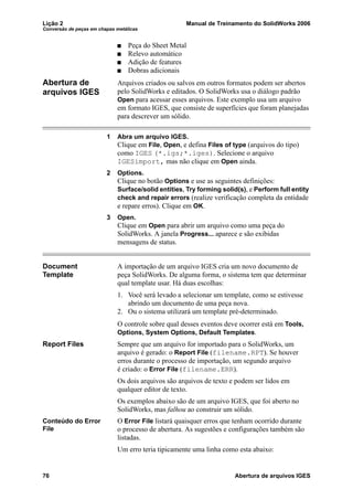 Lição 2 Manual de Treinamento do SolidWorks 2006
Conversão de peças em chapas metálicas
76 Abertura de arquivos IGES
Peça do Sheet Metal
Relevo automático
Adição de features
Dobras adicionais
Abertura de
arquivos IGES
Arquivos criados ou salvos em outros formatos podem ser abertos
pelo SolidWorks e editados. O SolidWorks usa o diálogo padrão
Open para acessar esses arquivos. Este exemplo usa um arquivo
em formato IGES, que consiste de superfícies que foram planejadas
para descrever um sólido.
1 Abra um arquivo IGES.
Clique em File, Open, e defina Files of type (arquivos do tipo)
como IGES (*.igs;*.iges). Selecione o arquivo
IGESimport, mas não clique em Open ainda.
2 Options.
Clique no botão Options e use as seguintes definições:
Surface/solid entities, Try forming solid(s), e Perform full entity
check and repair errors (realize verificação completa da entidade
e repare erros). Clique em OK.
3 Open.
Clique em Open para abrir um arquivo como uma peça do
SolidWorks. A janela Progress... aparece e são exibidas
mensagens de status.
Document
Template
A importação de um arquivo IGES cria um novo documento de
peça SolidWorks. De alguma forma, o sistema tem que determinar
qual template usar. Há duas escolhas:
1. Você será levado a selecionar um template, como se estivesse
abrindo um documento de uma peça nova.
2. Ou o sistema utilizará um template pré-determinado.
O controle sobre qual desses eventos deve ocorrer está em Tools,
Options, System Options, Default Templates.
Report Files Sempre que um arquivo for importado para o SolidWorks, um
arquivo é gerado: o Report File (filename.RPT). Se houver
erros durante o processo de importação, um segundo arquivo
é criado: o Error File (filename.ERR).
Os dois arquivos são arquivos de texto e podem ser lidos em
qualquer editor de texto.
Os exemplos abaixo são de um arquivo IGES, que foi aberto no
SolidWorks, mas falhou ao construir um sólido.
Conteúdo do Error
File
O Error File listará quaisquer erros que tenham ocorrido durante
o processo de abertura. As sugestões e configurações também são
listadas.
Um erro teria tipicamente uma linha como esta abaixo:
 