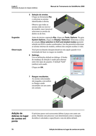Lição 2 Manual de Treinamento do SolidWorks 2006
Conversão de peças em chapas metálicas
78 Adição de dobras no lugar de cantos em ponta
5 Seleção de arestas.
Clique na ferramenta Rip
e selecione as arestas
identificadas à direita.
Observe que todas as
arestas estão no interior
do modelo, mas é possível
selecionar as arestas de
dentro ou de fora.
Sugestão Antes de iniciar a operação Rip, clique em Tools, Options. Na guia
System Options, clique em Display / Selection. Selecione a caixa
de seleção Allow selection in HLR and shaded modes (permitir
seleção em HLR e modos sombreados). Isto lhe permitirá selecionar
as arestas internas do modelo, embora elas estejam ocultas à visão.
Observação Você provavelmente desejará desativar esta opção quando tiver
terminado de fazer os rasgos no modelo.
6 Settings.
Use as definições default no diálogo. O botão
de mudança de direção é usado para alternar
entre três tipos de junções. O default "both"
(ambos) será usado.
Clique em OK.
7 Rasgos resultantes.
As arestas selecionadas
são rasgadas, com ambos
os flanges sendo
encurtados em um canto
em comum.
Adição de
dobras no lugar
de cantos em
ponta
O próximo passo será acrescentar dobras à peça com canto em
ponta. Durante este processo você determinará como a margem
da dobra é calculada e especificará o raio de dobra default.
 