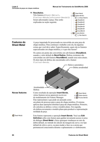 Lição 2 Manual de Treinamento do SolidWorks 2006
Conversão de peças em chapas metálicas
80 Features do Sheet Metal
11 Resultados.
Três features (Sheet-Metal1,
Flatten-Bends1 e Process-Bends1)
foram adicionados à peça. Elas serão
explicadas na seção seguinte.
Features do
Sheet Metal
A peça importada foi processada ou convertida em uma peça de
chapa metálica. Para continuar o trabalho com ela, há algumas
coisas que você deve saber. Especificamente, quais são as features
especializadas em chapa metálica, e o que elas fazem?
Os cantos em ponta são convertidos em sub-features SharpBend,
usando o valor default do Bend Radius. Dobras existentes são
convertidas em sub-features RoundBend, usando seus raios atuais.
Os dois tipos de dobras são encontrados sob a feature
Flatten-Bends.
Novas features Como resultado da operação Insert Bends,
várias features novas aparecem na árvore
de modelamento do Feature Manager.
Elas representam o que pode ser pensado como
um plano de processo para a peça de chapa metálica. O sistema
aplicou duas operações distintas à peça de chapa metálica. Primeiro,
ele calculou as dobras e criou o modelo plano. Em seguida,
ele dobrou novamente o modelo plano para produzir a representação
moldada da peça.
Esta feature representa a operação Insert Bends. Você usa Edit
Definition sobre esta feature para ganhar novamente acesso à caixa
de diálogos Sheet Metal e fazer quaisquer mudanças no raio da
dobra default, no método de cálculo da margem da curva e no tipo
default do relevo curvo, ou para mudar a face ou a aresta que
permanecerá estacionária durante o aplanamento e o dobramento.
Arredondada
Dobras
Dobra arredondada
Relevo automático
 