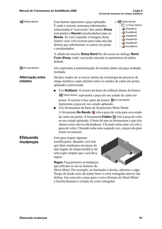 Manual de Treinamento do SolidWorks 2006 Lição 2
Conversão de peças em chapas metálicas
Efetuando mudanças 81
Esta feature representa a peça aplanada.
É onde o sistema armazena informações
relacionadas à "conversão" dos cantos Sharp
(em ponta) e Round (arredondados) para as
Bends. Se você expandir a listagem desta
feature você verá recursos para cada uma das
dobras que substituíram os cantos em ponta
e arredondados.
A edição do recurso Sharp Bend lhe dá acesso ao diálogo Bend
From Sharp, onde você pode cancelar os parâmetros de dobra
default.
Isto representa a transformação do modelo plano em peça acabada,
moldada.
Alternação entre
estados
Há dois modos de se mover dentro da cronologia do processo de
chapa metálica e para alternar entre os estados de canto em ponta,
aplanado e processado.
Use Rollback: O arrasto da barra de rollback diante da feature
representa a peça em seu estado de canto em
ponta. O retorno à fase antes da feature
representa a peça em seu estado aplanado.
Use ferramentas da barra de ferramentas Sheet Metal.
A ferramenta No Bends rola a peça de volta para seu estado
de canto em ponta. A ferramenta Flatten rola a peça de volta
ao seu estado aplanado. O bom de usar as ferramentas é que elas
atuam como chaves alternadoras. Clicando nelas uma vez rola a
peça de volta. Clicando nelas uma segunda vez, a peça rola para
frente novamente.
Efetuando
mudanças
Esta peça requer algumas
modificações. Quando você tem
que fazer mudanças em peças do
tipo legado de chapa metálica, há
uma regra simples que você deve
seguir:
Regra: Faça primeiro as mudanças
que utilizam as novas features do
Sheet Metal. Por exemplo, na ilustração à direita, adicione o edge
flange de borda antes de tentar fazer o corte retangular através das
dobras. Isto converte a peça para o novo formato do Sheet Metal
e facilita bastante a criação do corte retangular.
 