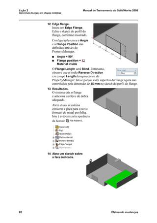 Lição 2 Manual de Treinamento do SolidWorks 2006
Conversão de peças em chapas metálicas
82 Efetuando mudanças
12 Edge flange.
Insira um Edge Flange.
Edite o sketch do perfil do
flange, conforme mostrado.
Configurações para o Angle
e a Flange Position são
definidas através do
PropertyManager.
Angle = 90º
Flange position =
Material inside
O Flange Length será Blind. Entretanto,
observe que o botão Reverse Direction
e o campo Length desapareceram do
PropertyManager. Isto é porque estes aspectos do flange agora são
controlados pela dimensão de 35 mm no sketch do perfil do flange.
13 Resultados.
O sistema cria o flange
e adiciona o relevo de dobra
adequado.
Além disso, o sistema
converte a peça para o novo
formato do metal em folha.
Isto é evidente pela aparência
da feature .
14 Abra um sketch sobre
a face indicada.
 