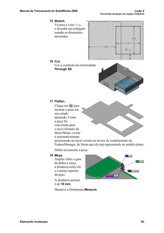 Manual de Treinamento do SolidWorks 2006 Lição 2
Conversão de peças em chapas metálicas
Efetuando mudanças 83
15 Sketch.
Vá para a vista Top,
e desenhe um retângulo
usando as dimensões
mostradas.
16 Cut.
Use a condição da extremidade
Through All.
17 Flatten.
Clique em para
mostrar a peça em
seu estado
aplanado. Como
a peça foi
convertida para
o novo formato do
Sheet Metal, o corte
é automaticamente
posicionado no local correto na árvore de modelamento do
FeatureManager, de forma que ele seja representado no modelo plano.
Dobre novamente a peça.
18 Meça.
Amplie sobre a guia
da dobra e meça
a distância entre ela
e a aresta superior
da peça.
A distância normal
é de 10 mm.
Desative a ferramenta Measure.
 