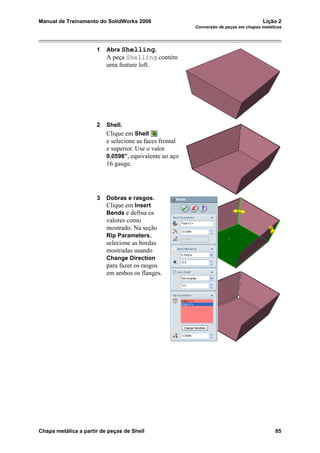 Manual de Treinamento do SolidWorks 2006 Lição 2
Conversão de peças em chapas metálicas
Chapa metálica a partir de peças de Shell 85
1 Abra Shelling.
A peça Shelling contém
uma feature loft.
2 Shell.
Clique em Shell
e selecione as faces frontal
e superior. Use o valor
0,0598”, equivalente ao aço
16 gauge.
3 Dobras e rasgos.
Clique em Insert
Bends e defina os
valores como
mostrado. Na seção
Rip Parameters,
selecione as bordas
mostradas usando
Change Direction
para fazer os rasgos
em ambos os flanges.
 