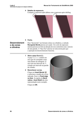 Lição 2 Manual de Treinamento do SolidWorks 2006
Conversão de peças em chapas metálicas
86 Desenrolamento de cones e cilindros
4 Detalhe da espessura.
Compare a espessura após dobras com a espessura após shelling.
5 Feche.
Desenrolament
o de cones
e cilindros
Para "desenrolar" um formato cônico ou cilíndrico, o método
Recognize Bends precisa ser usado. Um corte de espessura
mínima precisa ser feito na direção do eixo central do cone e através
de uma parede. A "face fixa" precisa ser uma aresta para que
a operação de desenrolamento funcione.
1 Abra a peça Unroll.
A peça Unroll contém um
arco que foi extrudado como
uma feature de afinagem. O
arco tem um intervalo de 1º,
criando um intervalo na parede
do cilindro.
2 Reconhecer curvas.
Clique em Insert Bends
e selecione o modelo de aresta
indicado. Este é o Fixed edge
ou face. As opções de Bend
radius e Auto Relief não têm
representação neste exemplo.
Clique em OK.
 